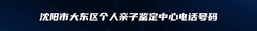 沈阳市大东区个人亲子鉴定中心电话号码