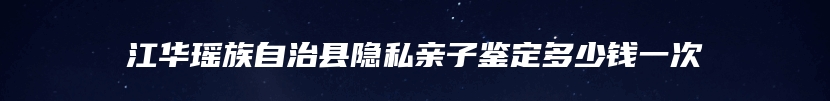 江华瑶族自治县隐私亲子鉴定多少钱一次