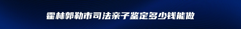 霍林郭勒市司法亲子鉴定多少钱能做