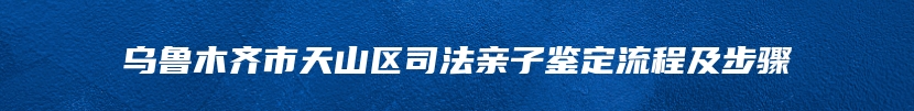 乌鲁木齐市天山区司法亲子鉴定流程及步骤