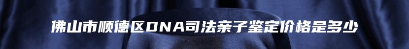 佛山市顺德区DNA司法亲子鉴定价格是多少