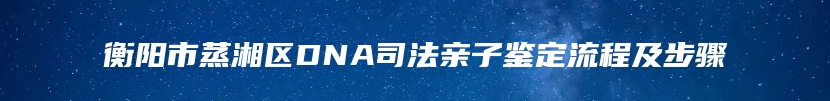 衡阳市蒸湘区DNA司法亲子鉴定流程及步骤