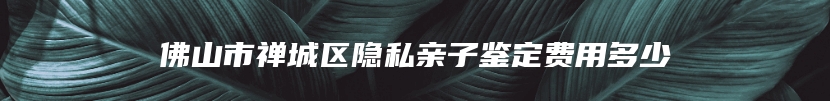 佛山市禅城区隐私亲子鉴定费用多少