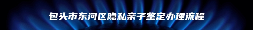 包头市东河区隐私亲子鉴定办理流程