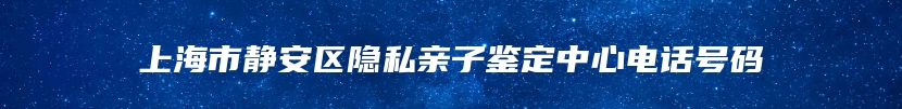 上海市静安区隐私亲子鉴定中心电话号码
