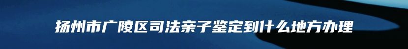 扬州市广陵区司法亲子鉴定到什么地方办理