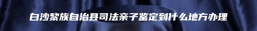 白沙黎族自治县司法亲子鉴定到什么地方办理