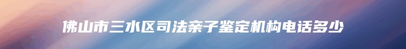 佛山市三水区司法亲子鉴定机构电话多少