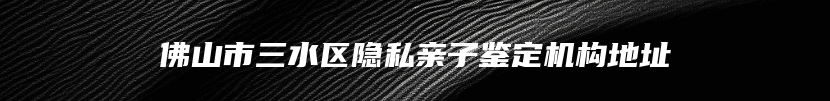 佛山市三水区隐私亲子鉴定机构地址