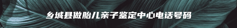 乡城县做胎儿亲子鉴定中心电话号码