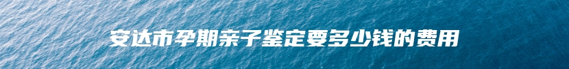 安达市孕期亲子鉴定要多少钱的费用