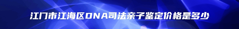 江门市江海区DNA司法亲子鉴定价格是多少