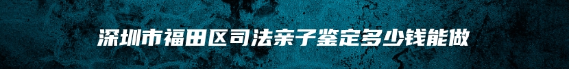 深圳市福田区司法亲子鉴定多少钱能做