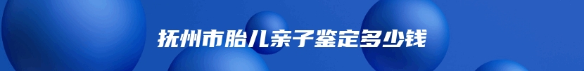 抚州市胎儿亲子鉴定多少钱