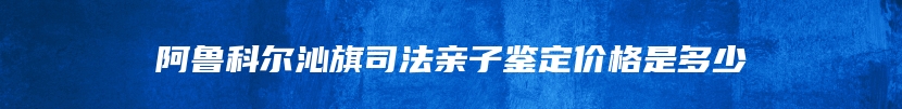 阿鲁科尔沁旗司法亲子鉴定价格是多少