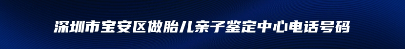 深圳市宝安区做胎儿亲子鉴定中心电话号码