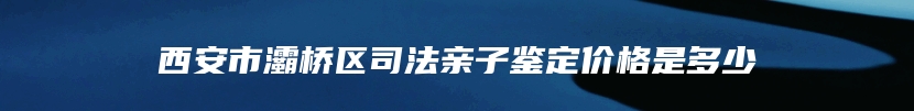 西安市灞桥区司法亲子鉴定价格是多少