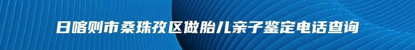 日喀则市桑珠孜区做胎儿亲子鉴定电话查询