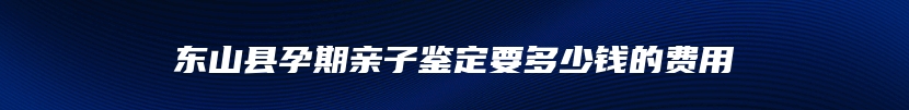 东山县孕期亲子鉴定要多少钱的费用