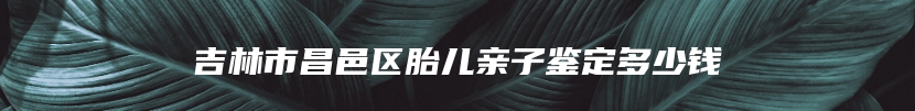 吉林市昌邑区胎儿亲子鉴定多少钱