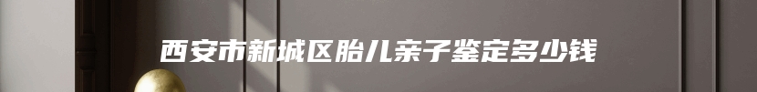 西安市新城区胎儿亲子鉴定多少钱