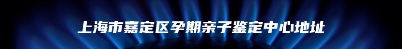 上海市嘉定区孕期亲子鉴定中心地址