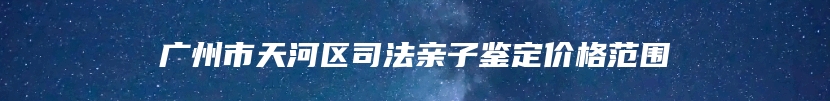 广州市天河区司法亲子鉴定价格范围