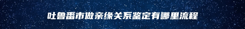 吐鲁番市做亲缘关系鉴定有哪里流程