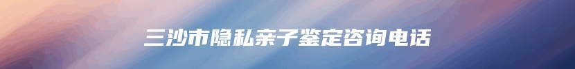 三沙市隐私亲子鉴定咨询电话