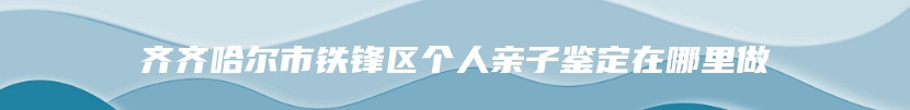 齐齐哈尔市铁锋区个人亲子鉴定在哪里做