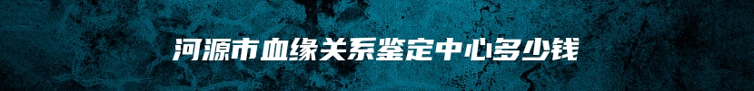 河源市血缘关系鉴定中心多少钱