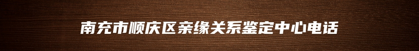 南充市顺庆区亲缘关系鉴定中心电话