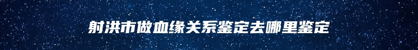 射洪市做血缘关系鉴定去哪里鉴定