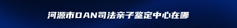 河源市DAN司法亲子鉴定中心在哪