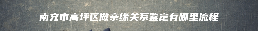 南充市高坪区做亲缘关系鉴定有哪里流程