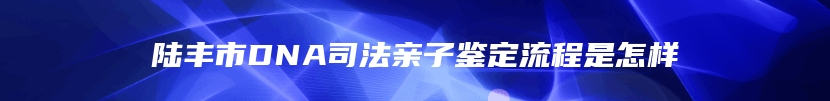 陆丰市DNA司法亲子鉴定流程是怎样