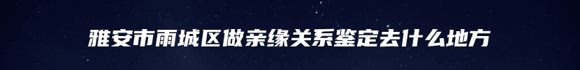 雅安市雨城区做亲缘关系鉴定去什么地方
