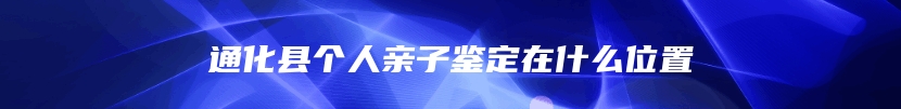 通化县个人亲子鉴定在什么位置