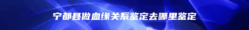 宁都县做血缘关系鉴定去哪里鉴定