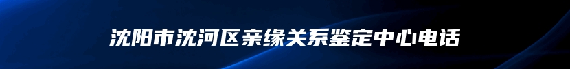 沈阳市沈河区亲缘关系鉴定中心电话