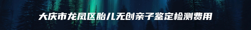 大庆市龙凤区胎儿无创亲子鉴定检测费用