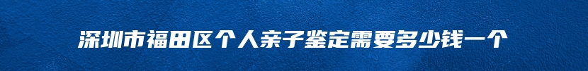 深圳市福田区个人亲子鉴定需要多少钱一个