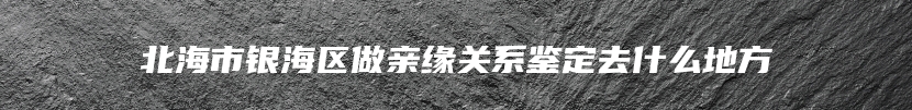 北海市银海区做亲缘关系鉴定去什么地方