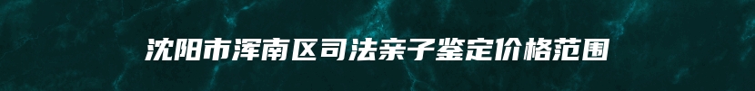 沈阳市浑南区司法亲子鉴定价格范围