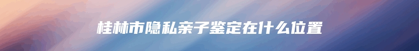 桂林市隐私亲子鉴定在什么位置