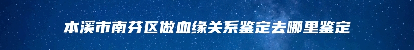 本溪市南芬区做血缘关系鉴定去哪里鉴定