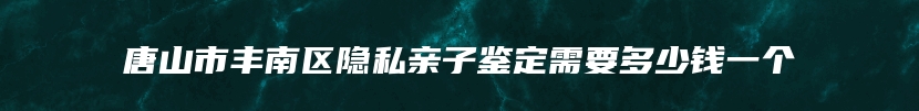 唐山市丰南区隐私亲子鉴定需要多少钱一个