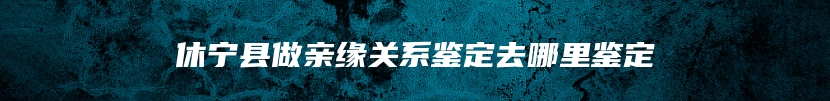 休宁县做亲缘关系鉴定去哪里鉴定