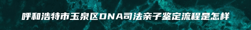 呼和浩特市玉泉区DNA司法亲子鉴定流程是怎样