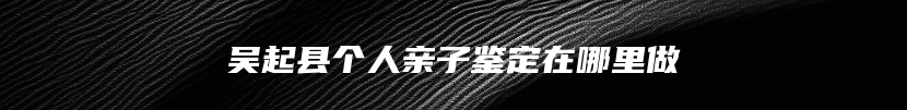 吴起县个人亲子鉴定在哪里做